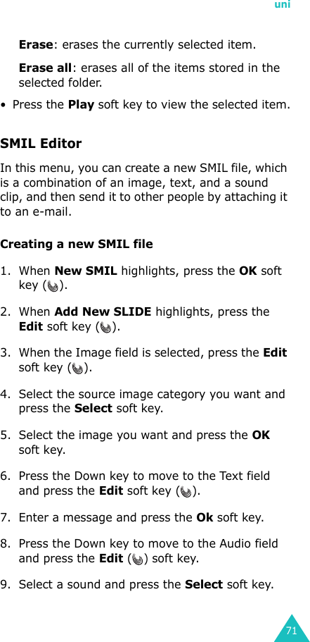 uni71Erase: erases the currently selected item.Erase all: erases all of the items stored in the selected folder.• Press the Play soft key to view the selected item.SMIL EditorIn this menu, you can create a new SMIL file, which is a combination of an image, text, and a sound clip, and then send it to other people by attaching it to an e-mail.Creating a new SMIL file1. When New SMIL highlights, press the OK soft key ( ).2. When Add New SLIDE highlights, press the Edit soft key ( ).3. When the Image field is selected, press the Edit soft key ( ).4. Select the source image category you want and press the Select soft key.5. Select the image you want and press the OK soft key.6. Press the Down key to move to the Text field and press the Edit soft key ( ).7. Enter a message and press the Ok soft key.8. Press the Down key to move to the Audio field and press the Edit () soft key.9. Select a sound and press the Select soft key.