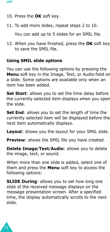 uni7210. Press the OK soft key.11. To add more slides, repeat steps 2 to 10. You can add up to 5 slides for an SMIL file.12. When you have finished, press the OK soft key to save the SMIL file.Using SMIL slide optionsYou can use the following options by pressing the Menu soft key in the Image, Text, or Audio field on a slide. Some options are available only when an item has been added.Set Start: allows you to set the time delay before the currently selected item displays when you open the slide.Set End: allows you to set the length of time the currently selected item will be displayed before the next item automatically displays.Layout: shows you the layout for your SMIL slide.Preview: shows the SMIL file you have created.Delete Image/Text/Audio: allows you to delete the image, text, or sound.When more than one slide is added, select one of them and press the Menu soft key to access the following options:SLIDE During: allows you to set how long one slide of the received message displays on the message presentation screen. After a specified time, the display automatically scrolls to the next slide.