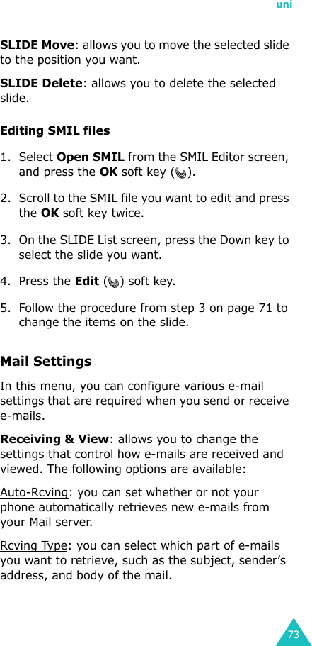 uni73SLIDE Move: allows you to move the selected slide to the position you want.SLIDE Delete: allows you to delete the selected slide.Editing SMIL files1. Select Open SMIL from the SMIL Editor screen, and press the OK soft key ( ).2. Scroll to the SMIL file you want to edit and press the OK soft key twice.3. On the SLIDE List screen, press the Down key to select the slide you want.4. Press the Edit () soft key.5. Follow the procedure from step 3 on page 71 to change the items on the slide.Mail Settings In this menu, you can configure various e-mail settings that are required when you send or receive e-mails.Receiving &amp; View: allows you to change the settings that control how e-mails are received and viewed. The following options are available:Auto-Rcving: you can set whether or not your phone automatically retrieves new e-mails from your Mail server.Rcving Type: you can select which part of e-mails you want to retrieve, such as the subject, sender’s address, and body of the mail.