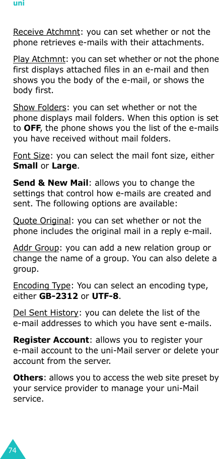 uni74Receive Atchmnt: you can set whether or not the phone retrieves e-mails with their attachments.Play Atchmnt: you can set whether or not the phone first displays attached files in an e-mail and then shows you the body of the e-mail, or shows the body first.Show Folders: you can set whether or not the phone displays mail folders. When this option is set to OFF, the phone shows you the list of the e-mails you have received without mail folders.Font Size: you can select the mail font size, either Small or Large.Send &amp; New Mail: allows you to change the settings that control how e-mails are created and sent. The following options are available:Quote Original: you can set whether or not the phone includes the original mail in a reply e-mail.Addr Group: you can add a new relation group or change the name of a group. You can also delete a group.Encoding Type: You can select an encoding type, either GB-2312 or UTF-8.Del Sent History: you can delete the list of the e-mail addresses to which you have sent e-mails.Register Account: allows you to register your e-mail account to the uni-Mail server or delete your account from the server.Others: allows you to access the web site preset by your service provider to manage your uni-Mail service.
