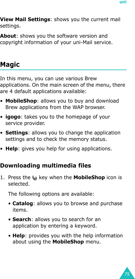 uni75View Mail Settings: shows you the current mail settings.About: shows you the software version and copyright information of your uni-Mail service.MagicIn this menu, you can use various Brew applications. On the main screen of the menu, there are 4 default applications available:•MobileShop: allows you to buy and download Brew applications from the WAP browser.•igogo: takes you to the homepage of your service provider.•Settings: allows you to change the application settings and to check the memory status.•Help: gives you help for using applications.Downloading multimedia files1. Press the   key when the MobileShop icon is selected.The following options are available:• Catalog: allows you to browse and purchase items.• Search: allows you to search for an application by entering a keyword.• Help: provides you with the help information about using the MobileShop menu.