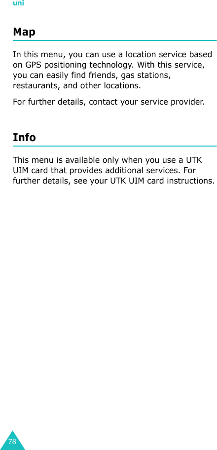 uni78Map In this menu, you can use a location service based on GPS positioning technology. With this service, you can easily find friends, gas stations, restaurants, and other locations.For further details, contact your service provider.InfoThis menu is available only when you use a UTK UIM card that provides additional services. For further details, see your UTK UIM card instructions.
