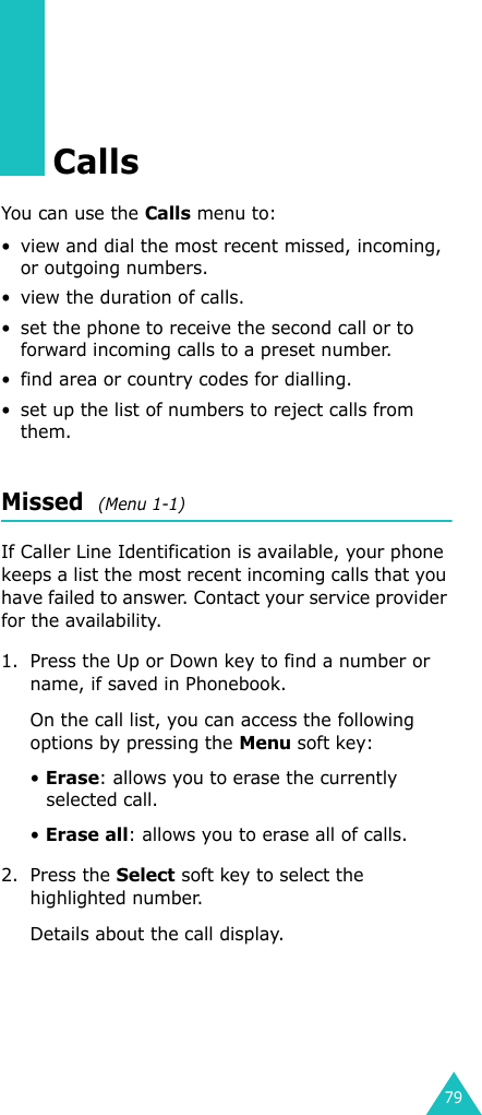 79CallsYou can use the Calls menu to:• view and dial the most recent missed, incoming, or outgoing numbers.• view the duration of calls.• set the phone to receive the second call or to forward incoming calls to a preset number.• find area or country codes for dialling.• set up the list of numbers to reject calls from them.Missed  (Menu 1-1)If Caller Line Identification is available, your phone keeps a list the most recent incoming calls that you have failed to answer. Contact your service provider for the availability. 1. Press the Up or Down key to find a number or name, if saved in Phonebook.On the call list, you can access the following options by pressing the Menu soft key:• Erase: allows you to erase the currently selected call.• Erase all: allows you to erase all of calls.2. Press the Select soft key to select the highlighted number. Details about the call display.