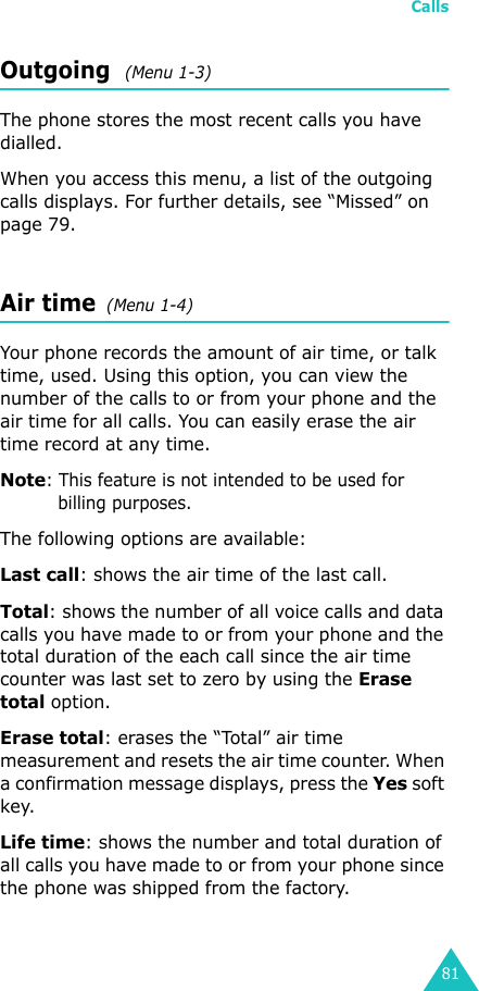 Calls81Outgoing  (Menu 1-3)The phone stores the most recent calls you have dialled. When you access this menu, a list of the outgoing calls displays. For further details, see “Missed” on page 79.Air time  (Menu 1-4)Your phone records the amount of air time, or talk time, used. Using this option, you can view the number of the calls to or from your phone and the air time for all calls. You can easily erase the air time record at any time.Note: This feature is not intended to be used for billing purposes.The following options are available:Last call: shows the air time of the last call.Total: shows the number of all voice calls and data calls you have made to or from your phone and the total duration of the each call since the air time counter was last set to zero by using the Erase total option.Erase total: erases the “Total” air time measurement and resets the air time counter. When a confirmation message displays, press the Yes soft key.Life time: shows the number and total duration of all calls you have made to or from your phone since the phone was shipped from the factory.