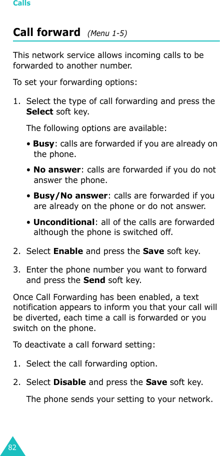 Calls82Call forward  (Menu 1-5)This network service allows incoming calls to be forwarded to another number.To set your forwarding options:1. Select the type of call forwarding and press the Select soft key.The following options are available:• Busy: calls are forwarded if you are already on the phone.• No answer: calls are forwarded if you do not answer the phone.• Busy/No answer: calls are forwarded if you are already on the phone or do not answer.• Unconditional: all of the calls are forwarded although the phone is switched off.2. Select Enable and press the Save soft key.3. Enter the phone number you want to forward and press the Send soft key. Once Call Forwarding has been enabled, a text notification appears to inform you that your call will be diverted, each time a call is forwarded or you switch on the phone.To deactivate a call forward setting:1. Select the call forwarding option.2. Select Disable and press the Save soft key.The phone sends your setting to your network.