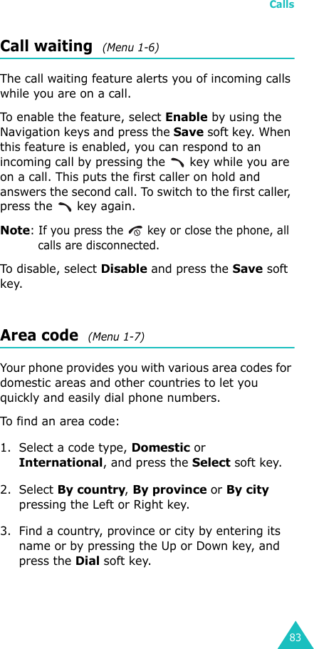 Calls83Call waiting  (Menu 1-6)The call waiting feature alerts you of incoming calls while you are on a call.To enable the feature, select Enable by using the Navigation keys and press the Save soft key. When this feature is enabled, you can respond to an incoming call by pressing the   key while you are on a call. This puts the first caller on hold and answers the second call. To switch to the first caller, press the   key again.Note: If you press the   key or close the phone, all calls are disconnected.To disable, select Disable and press the Save soft key.Area code  (Menu 1-7)Your phone provides you with various area codes for domestic areas and other countries to let you quickly and easily dial phone numbers.To find an area code:1. Select a code type, Domestic or International, and press the Select soft key.2. Select By country, By province or By city pressing the Left or Right key.3. Find a country, province or city by entering its name or by pressing the Up or Down key, and press the Dial soft key.
