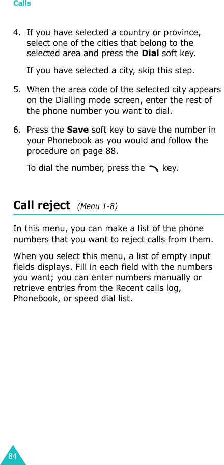 Calls844. If you have selected a country or province, select one of the cities that belong to the selected area and press the Dial soft key.If you have selected a city, skip this step.5. When the area code of the selected city appears on the Dialling mode screen, enter the rest of the phone number you want to dial.6. Press the Save soft key to save the number in your Phonebook as you would and follow the procedure on page 88.To dial the number, press the   key.Call reject  (Menu 1-8)In this menu, you can make a list of the phone numbers that you want to reject calls from them.When you select this menu, a list of empty input fields displays. Fill in each field with the numbers you want; you can enter numbers manually or retrieve entries from the Recent calls log, Phonebook, or speed dial list. 