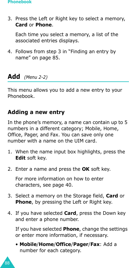 Phonebook883. Press the Left or Right key to select a memory, Card or Phone. Each time you select a memory, a list of the associated entries displays. 4. Follows from step 3 in “Finding an entry by name” on page 85.Add  (Menu 2-2)This menu allows you to add a new entry to your Phonebook. Adding a new entryIn the phone’s memory, a name can contain up to 5 numbers in a different category; Mobile, Home, Office, Pager, and Fax. You can save only one number with a name on the UIM card.1. When the name input box highlights, press the Edit soft key.2. Enter a name and press the OK soft key.For more information on how to enter characters, see page 40.3. Select a memory on the Storage field, Card or Phone, by pressing the Left or Right key.4. If you have selected Card, press the Down key and enter a phone number.If you have selected Phone, change the settings or enter more information, if necessary.• Mobile/Home/Office/Pager/Fax: Add a number for each category.