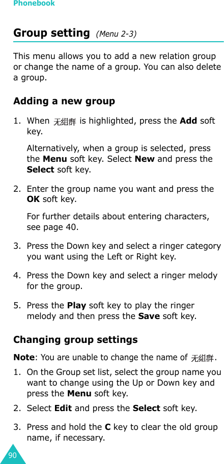 Phonebook90Group setting  (Menu 2-3)This menu allows you to add a new relation group or change the name of a group. You can also delete a group. Adding a new group1. When   is highlighted, press the Add soft key.Alternatively, when a group is selected, press the Menu soft key. Select New and press the Select soft key.2. Enter the group name you want and press the OK soft key.For further details about entering characters, see page 40.3. Press the Down key and select a ringer category you want using the Left or Right key.4. Press the Down key and select a ringer melody for the group.5. Press the Play soft key to play the ringer melody and then press the Save soft key.Changing group settingsNote: You are unable to change the name of  .1. On the Group set list, select the group name you want to change using the Up or Down key and press the Menu soft key.2. Select Edit and press the Select soft key.3. Press and hold the C key to clear the old group name, if necessary.