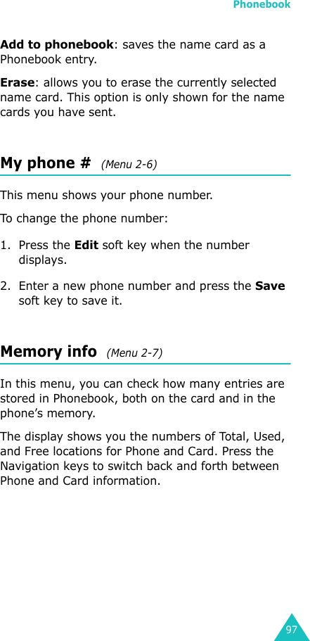 Phonebook97Add to phonebook: saves the name card as a Phonebook entry.Erase: allows you to erase the currently selected name card. This option is only shown for the name cards you have sent.My phone #  (Menu 2-6)This menu shows your phone number.To change the phone number:1. Press the Edit soft key when the number displays.2. Enter a new phone number and press the Save soft key to save it.Memory info  (Menu 2-7)In this menu, you can check how many entries are stored in Phonebook, both on the card and in the phone’s memory.The display shows you the numbers of Total, Used, and Free locations for Phone and Card. Press the Navigation keys to switch back and forth between Phone and Card information.
