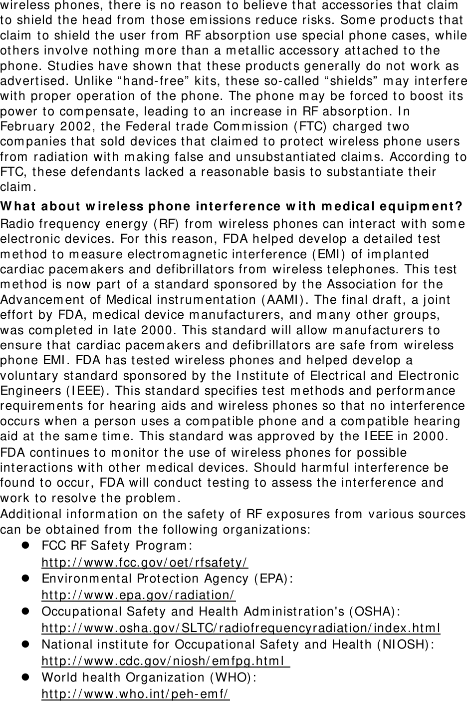 wireless phones, there is no reason t o believe that  accessories that  claim  to shield t he head from  t hose em issions reduce risks. Som e products that claim  to shield t he user from  RF absorpt ion use special phone cases, while ot hers involve not hing m ore t han a m etallic accessory at t ached t o t he phone. Studies have shown t hat  these products generally do not  work as advert ised. Unlike “ hand- free”  kit s, these so- called “ shields” m ay interfere wit h proper operat ion of t he phone. The phone m ay be forced t o boost it s power t o com pensate, leading t o an increase in RF absorption. I n February 2002, t he Federal t rade Com m ission ( FTC)  charged t wo com panies that  sold devices t hat  claim ed to prot ect wireless phone users from  radiat ion with m aking false and unsubstant iated claim s. According t o FTC, these defendant s lacked a reasonable basis to substant iate t heir claim . W ha t  a bou t  w ire less phone int e rfer ence w it h m e dical equipm en t ? Radio frequency energy ( RF)  from  wireless phones can int eract  with som e elect ronic devices. For t his reason, FDA helped develop a det ailed test m et hod t o m easure elect rom agnet ic int erference ( EMI )  of im planted cardiac pacem akers and defibrillat ors from  wireless telephones. This t est m et hod is now part of a st andard sponsored by t he Associat ion for t he Advancem ent  of Medical instrum ent at ion ( AAMI ) . The final draft, a j oint  effort  by FDA, m edical device m anufacturers, and m any other groups, was com pleted in late 2000. This st andard will allow m anufact urers t o ensure that  cardiac pacem akers and defibrillators are safe from  wireless phone EMI . FDA has t ested wireless phones and helped develop a voluntary st andard sponsored by t he I nstitut e of Electrical and Electronic Engineers ( I EEE) . This standard specifies t est m et hods and perform ance requirem ents for hearing aids and wireless phones so t hat  no interference occurs when a person uses a com pat ible phone and a com pat ible hearing aid at  t he sam e tim e. This st andard was approved by t he I EEE in 2000. FDA cont inues to m onitor t he use of wireless phones for possible interactions with other m edical devices. Should harm ful int erference be found t o occur, FDA will conduct  t esting t o assess t he int erference and work t o resolve the problem . Additional inform at ion on t he safet y of RF exposures from  various sources can be obt ained from  t he following organizat ions:  z FCC RF Safet y Program :   ht t p: / / www.fcc.gov/ oet/ rfsafet y/  z Environm ent al Protect ion Agency (EPA) :   ht t p: / / www.epa.gov/ radiat ion/  z Occupat ional Safet y and Health Adm inistrat ion&apos;s ( OSHA) :          ht t p: / / www.osha.gov/ SLTC/ radiofrequencyradiat ion/ index.ht m l z National institut e for Occupat ional Safet y and Health (NI OSH):   ht t p: / / www.cdc.gov/ niosh/ em fpg.ht m l  z World healt h Organizat ion ( WHO):   ht t p: / / www.who.int / peh- em f/  