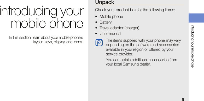 9introducing your mobile phoneintroducing yourmobile phone In this section, learn about your mobile phone’slayout, keys, display, and icons.UnpackCheck your product box for the following items:• Mobile phone• Battery• Travel adapter (charger)•User manualThe items supplied with your phone may vary depending on the software and accessories available in your region or offered by your service provider.You can obtain additional accessories from your local Samsung dealer.