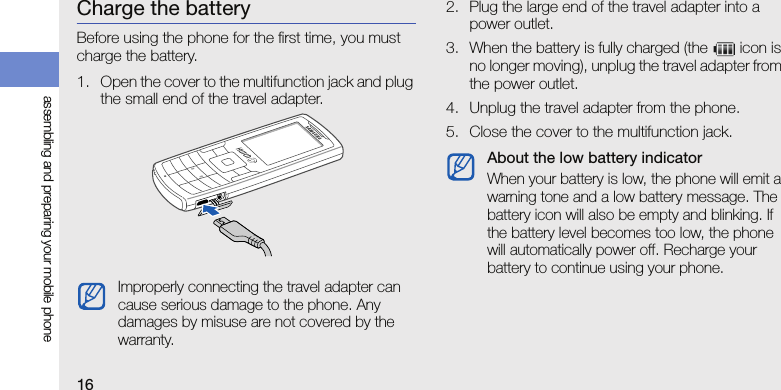 16assembling and preparing your mobile phoneCharge the batteryBefore using the phone for the first time, you must charge the battery.1. Open the cover to the multifunction jack and plug the small end of the travel adapter.2. Plug the large end of the travel adapter into a power outlet.3. When the battery is fully charged (the   icon is no longer moving), unplug the travel adapter from the power outlet.4. Unplug the travel adapter from the phone.5. Close the cover to the multifunction jack.Improperly connecting the travel adapter can cause serious damage to the phone. Any damages by misuse are not covered by the warranty.About the low battery indicatorWhen your battery is low, the phone will emit a warning tone and a low battery message. The battery icon will also be empty and blinking. If the battery level becomes too low, the phone will automatically power off. Recharge your battery to continue using your phone.