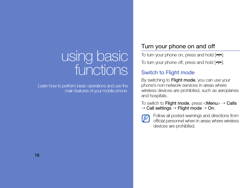 18using basicfunctions Learn how to perform basic operations and use themain features of your mobile phone.Turn your phone on and offTo turn your phone on, press and hold [ ].To turn your phone off, press and hold [ ].Switch to Flight modeBy switching to Flight mode, you can use your phone’s non-network services in areas where wireless devices are prohibited, such as aeroplanes and hospitals.To switc h to Flight mode, press &lt;Menu&gt; → Calls → Call settings → Flight mode → On.Follow all posted warnings and directions from official personnel when in areas where wireless devices are prohibited.