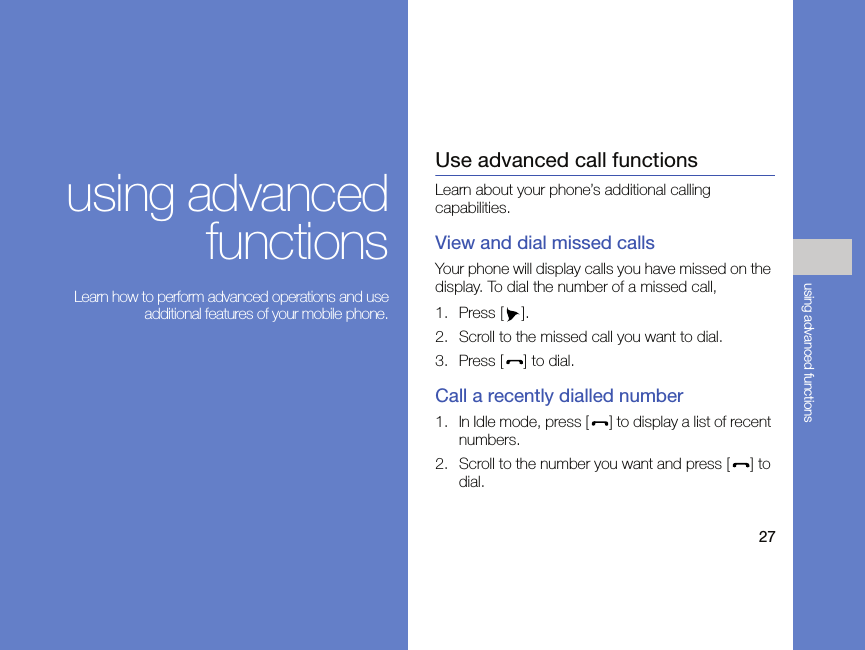 27using advanced functionsusing advancedfunctions Learn how to perform advanced operations and useadditional features of your mobile phone.Use advanced call functionsLearn about your phone’s additional calling capabilities. View and dial missed callsYour phone will display calls you have missed on the display. To dial the number of a missed call,1. Press [ ].2. Scroll to the missed call you want to dial.3. Press [ ] to dial.Call a recently dialled number1. In Idle mode, press [ ] to display a list of recent numbers.2. Scroll to the number you want and press [ ] to dial.