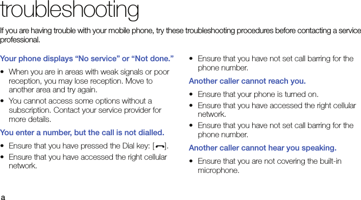 atroubleshootingIf you are having trouble with your mobile phone, try these troubleshooting procedures before contacting a service professional.Your phone displays “No service” or “Not done.”• When you are in areas with weak signals or poor reception, you may lose reception. Move to another area and try again.• You cannot access some options without a subscription. Contact your service provider for more details.You enter a number, but the call is not dialled.• Ensure that you have pressed the Dial key: [ ].• Ensure that you have accessed the right cellular network.• Ensure that you have not set call barring for the phone number.Another caller cannot reach you.• Ensure that your phone is turned on.• Ensure that you have accessed the right cellular network.• Ensure that you have not set call barring for the phone number.Another caller cannot hear you speaking.• Ensure that you are not covering the built-in microphone.