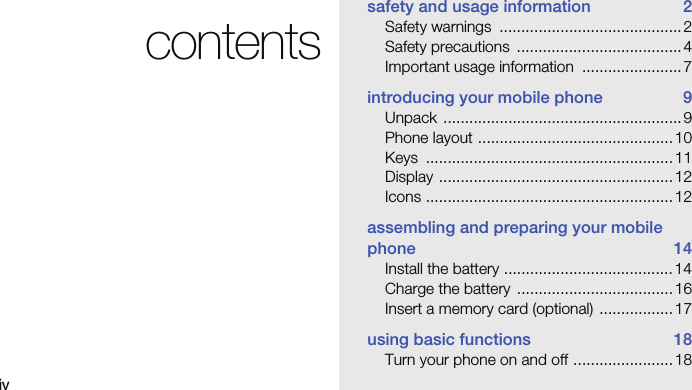 ivcontentssafety and usage information  2Safety warnings  .......................................... 2Safety precautions  ...................................... 4Important usage information  ....................... 7introducing your mobile phone  9Unpack ....................................................... 9Phone layout ............................................. 10Keys ......................................................... 11Display ...................................................... 12Icons ......................................................... 12assembling and preparing your mobile phone 14Install the battery ....................................... 14Charge the battery  .................................... 16Insert a memory card (optional)  ................. 17using basic functions  18Turn your phone on and off ....................... 18