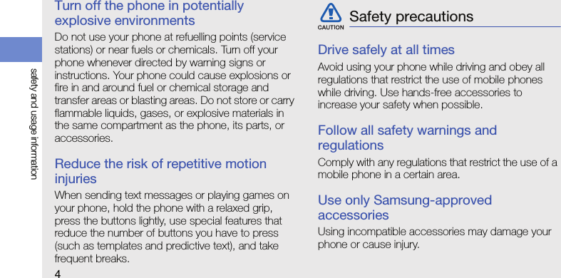 4safety and usage informationTurn off the phone in potentially explosive environmentsDo not use your phone at refuelling points (service stations) or near fuels or chemicals. Turn off your phone whenever directed by warning signs or instructions. Your phone could cause explosions or fire in and around fuel or chemical storage and transfer areas or blasting areas. Do not store or carry flammable liquids, gases, or explosive materials in the same compartment as the phone, its parts, or accessories.Reduce the risk of repetitive motion injuriesWhen sending text messages or playing games on your phone, hold the phone with a relaxed grip, press the buttons lightly, use special features that reduce the number of buttons you have to press (such as templates and predictive text), and take frequent breaks.Drive safely at all timesAvoid using your phone while driving and obey all regulations that restrict the use of mobile phones while driving. Use hands-free accessories to increase your safety when possible.Follow all safety warnings and regulationsComply with any regulations that restrict the use of a mobile phone in a certain area.Use only Samsung-approved accessoriesUsing incompatible accessories may damage your phone or cause injury.Safety precautions