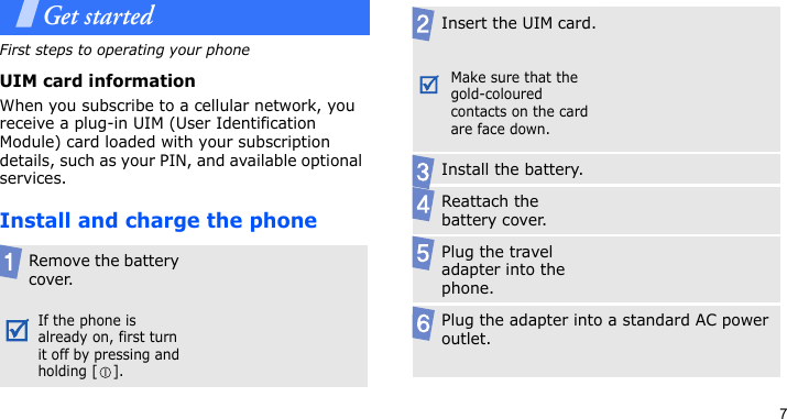 7Get startedFirst steps to operating your phoneUIM card informationWhen you subscribe to a cellular network, you receive a plug-in UIM (User Identification Module) card loaded with your subscription details, such as your PIN, and available optional services.Install and charge the phoneRemove the battery cover.If the phone is already on, first turn it off by pressing and holding [ ].Insert the UIM card.Make sure that the gold-coloured contacts on the card are face down.Install the battery.Reattach the battery cover.Plug the travel adapter into the phone.Plug the adapter into a standard AC power outlet.