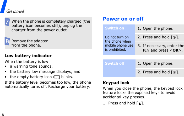 Get started8Low battery indicatorWhen the battery is low:• a warning tone sounds,• the battery low message displays, and• the empty battery icon   blinks.If the battery level becomes too low, the phone automatically turns off. Recharge your battery. Power on or offKeypad lockWhen you close the phone, the keypad lock feature locks the exposed keys to avoid accidental key presses. 1. Press and hold [ ].When the phone is completely charged (the battery icon becomes still), unplug the charger from the power outlet.Remove the adapter from the phone.Switch onDo not turn on the phone when mobile phone use is prohibited.1. Open the phone.2. Press and hold [ ].3. If necessary, enter the PIN and press &lt;OK&gt;.Switch off1. Open the phone.2. Press and hold [ ].
