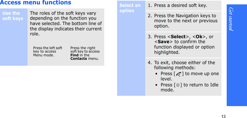 Get started13Access menu functionsUse the soft keysThe roles of the soft keys vary depending on the function you have selected. The bottom line of the display indicates their current role.Press the left soft key to access Menu mode.Press the right soft key to access Find in the Contacts menu.Select an option1. Press a desired soft key.2. Press the Navigation keys to move to the next or previous option.3. Press &lt;Select&gt;, &lt;Ok&gt;, or &lt;Save&gt; to confirm the function displayed or option highlighted.4. To exit, choose either of the following methods:•Press [ ] to move up one level.• Press [ ] to return to Idle mode.