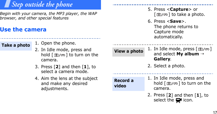 17Step outside the phone Begin with your camera, the MP3 player, the WAP browser, and other special featuresUse the camera1. Open the phone.2. In Idle mode, press and hold [ ] to turn on the camera.3. Press [2] and then [1], to select a camera mode.4. Aim the lens at the subject and make any desired adjustments.Take a photo5. Press &lt;Capture&gt; or [ ] to take a photo.6. Press &lt;Save&gt;.The phone returns to Capture mode automatically.1. In Idle mode, press [ ] and select My album → Gallery.2. Select a photo.1. In Idle mode, press and hold [ ] to turn on the camera.2. Press [2] and then [1], to select the   icon.View a photoRecord a video