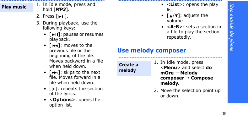 Step outside the phone19Use melody composer1. In Idle mode, press and hold [MP3].2. Press [ ].3. During playback, use the following keys:• [ ]: pauses or resumes playback.• [ ]: moves to the previous file or the beginning of the file. Moves backward in a file when held down.• [ ]: skips to the next file. Moves forward in a file when held down.• [ ]: repeats the section of the lyrics.•&lt;Options&gt;: opens the option list.Play music•&lt;List&gt;: opens the play list.• [ / ]: adjusts the volume.•&lt;A-B&gt;: sets a section in a file to play the section repeatedly.1. In Idle mode, press &lt;Menu&gt; and select do mOre → Melody composer → Compose melody.2. Move the selection point up or down.Create a melody
