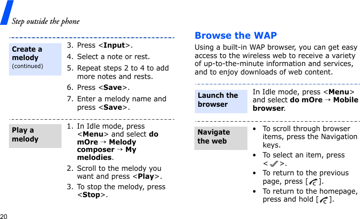 Step outside the phone20Browse the WAPUsing a built-in WAP browser, you can get easy access to the wireless web to receive a variety of up-to-the-minute information and services, and to enjoy downloads of web content.3. Press &lt;Input&gt;.4. Select a note or rest.5. Repeat steps 2 to 4 to add more notes and rests.6. Press &lt;Save&gt;.7. Enter a melody name and press &lt;Save&gt;.1. In Idle mode, press &lt;Menu&gt; and select do mOre → Melody composer → My melodies.2. Scroll to the melody you want and press &lt;Play&gt;.3. To stop the melody, press &lt;Stop&gt;.Create a melody(continued)Play a melodyIn Idle mode, press &lt;Menu&gt; and select do mOre → Mobile browser.• To scroll through browser items, press the Navigation keys. • To select an item, press &lt;&gt;.• To return to the previous page, press [ ].• To return to the homepage, press and hold [ ].Launch the browserNavigate the web