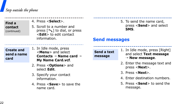 Step outside the phone22Send messages4. Press &lt;Select&gt;.5. Scroll to a number and press [ ] to dial, or press &lt;Edit&gt; to edit contact information.1. In Idle mode, press &lt;Menu&gt; and select Contacts → Name card → My Name Card.vcf.2. Press &lt;Options&gt; and select Edit.3. Specify your contact information.4. Press &lt;Save&gt; to save the name card.Find a contact(continued)Create and send a name card5. To send the name card, press &lt;Send&gt; and select SMS.1. In Idle mode, press [Right] and select Text message → New message.2. Enter the message text and press &lt;Next&gt;.3. Press &lt;Next&gt;.4. Enter destination numbers.5. Press &lt;Send&gt; to send the message.Send a text message