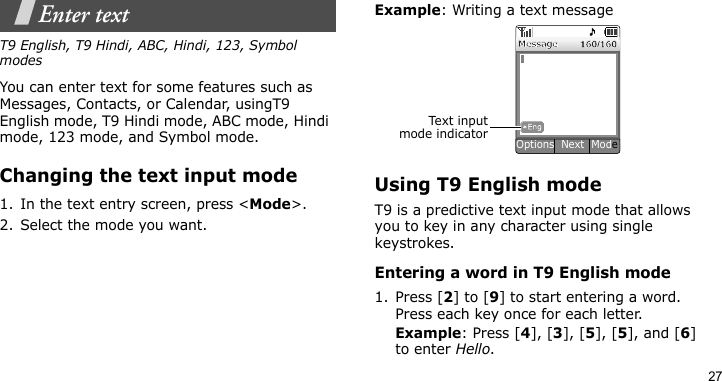 27Enter textT9 English, T9 Hindi, ABC, Hindi, 123, Symbol modesYou can enter text for some features such as Messages, Contacts, or Calendar, usingT9 English mode, T9 Hindi mode, ABC mode, Hindi mode, 123 mode, and Symbol mode.Changing the text input mode1. In the text entry screen, press &lt;Mode&gt;.2. Select the mode you want.Example: Writing a text messageUsing T9 English modeT9 is a predictive text input mode that allows you to key in any character using single keystrokes.Entering a word in T9 English mode1. Press [2] to [9] to start entering a word. Press each key once for each letter. Example: Press [4], [3], [5], [5], and [6] to enter Hello. Text i n putmode indicatorOptions  Next  Mode