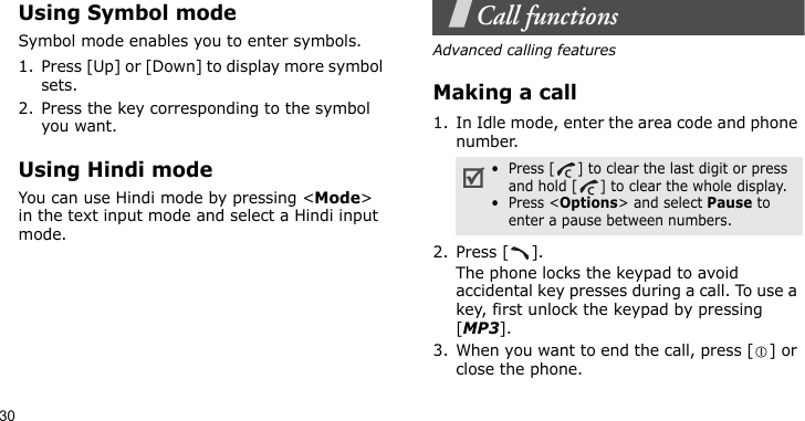 30Using Symbol modeSymbol mode enables you to enter symbols. 1. Press [Up] or [Down] to display more symbol sets.2. Press the key corresponding to the symbol you want.Using Hindi modeYou can use Hindi mode by pressing &lt;Mode&gt; in the text input mode and select a Hindi input mode.Call functionsAdvanced calling featuresMaking a call1. In Idle mode, enter the area code and phone number.2. Press [ ].The phone locks the keypad to avoid accidental key presses during a call. To use a key, first unlock the keypad by pressing [MP3].3. When you want to end the call, press [ ] or close the phone.•  Press [ ] to clear the last digit or press and hold [ ] to clear the whole display.•  Press &lt;Options&gt; and select Pause to enter a pause between numbers.