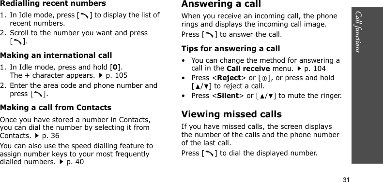 Call functions    31Redialling recent numbers1. In Idle mode, press [ ] to display the list of recent numbers.2. Scroll to the number you want and press [].Making an international call1. In Idle mode, press and hold [0]. The + character appears.p. 1052. Enter the area code and phone number and press [ ].Making a call from ContactsOnce you have stored a number in Contacts, you can dial the number by selecting it from Contacts.p. 36You can also use the speed dialling feature to assign number keys to your most frequently dialled numbers.p. 40Answering a callWhen you receive an incoming call, the phone rings and displays the incoming call image. Press [ ] to answer the call.Tips for answering a call• You can change the method for answering a call in the Call receive menu.p. 104•Press &lt;Reject&gt; or [ ], or press and hold [ / ] to reject a call. •Press &lt;Silent&gt; or [ / ] to mute the ringer.Viewing missed callsIf you have missed calls, the screen displays the number of the calls and the phone number of the last call.Press [ ] to dial the displayed number.