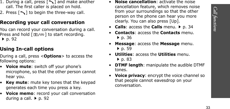 Call functions    331. During a call, press [ ] and make another call. The first caller is placed on hold.2. Press [ ] to begin the three-way call.Recording your call conversationYou can record your conversation during a call. Press and hold [ ] to start recording.p. 92Using In-call optionsDuring a call, press &lt;Options&gt; to access the following options:•Voice mute: switch off your phone’s microphone, so that the other person cannot hear you.•Key mute: mute key tones that the keypad generates each time you press a key.•Voice memo: record your call conversation during a call.p. 92•Noise cancellation: activate the noise cancellation feature, which removes noise from your surroundings so that the other person on the phone can hear you more clearly. You can also press [Up].•Calls: access the Calls menu.p. 34•Contacts: access the Contacts menu.p. 36•Message: access the Message menu.p. 59•Utilities: access the Utilities menu.p. 83•DTMF length: manipulate the audible DTMF tones.•Voice privacy: encrypt the voice channel so that people cannot eavesdrop on your conversation.