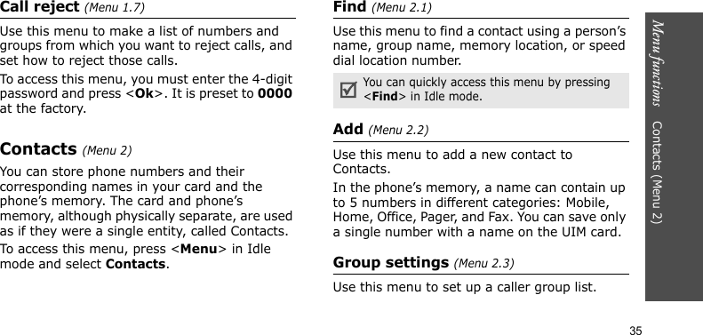 Menu functions    Contacts (Menu 2)35Call reject (Menu 1.7)Use this menu to make a list of numbers and groups from which you want to reject calls, and set how to reject those calls.To access this menu, you must enter the 4-digit password and press &lt;Ok&gt;. It is preset to 0000 at the factory.Contacts (Menu 2)You can store phone numbers and their corresponding names in your card and the phone’s memory. The card and phone’s memory, although physically separate, are used as if they were a single entity, called Contacts. To access this menu, press &lt;Menu&gt; in Idle mode and select Contacts.Find (Menu 2.1)Use this menu to find a contact using a person’s name, group name, memory location, or speed dial location number.Add (Menu 2.2)Use this menu to add a new contact to Contacts.In the phone’s memory, a name can contain up to 5 numbers in different categories: Mobile, Home, Office, Pager, and Fax. You can save only a single number with a name on the UIM card.Group settings (Menu 2.3)Use this menu to set up a caller group list. You can quickly access this menu by pressing &lt;Find&gt; in Idle mode.