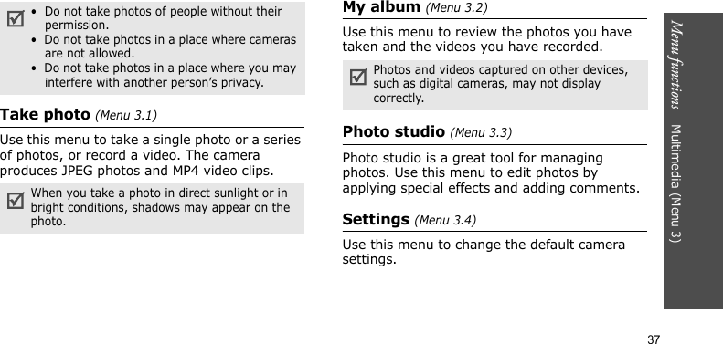 Menu functions    Multimedia (Menu 3)37Take photo (Menu 3.1)Use this menu to take a single photo or a series of photos, or record a video. The camera produces JPEG photos and MP4 video clips.My album (Menu 3.2)Use this menu to review the photos you have taken and the videos you have recorded. Photo studio (Menu 3.3)Photo studio is a great tool for managing photos. Use this menu to edit photos by applying special effects and adding comments.Settings (Menu 3.4)Use this menu to change the default camera settings.•  Do not take photos of people without their permission.•  Do not take photos in a place where cameras are not allowed.•  Do not take photos in a place where you may interfere with another person’s privacy.When you take a photo in direct sunlight or in bright conditions, shadows may appear on the photo.Photos and videos captured on other devices, such as digital cameras, may not display correctly.