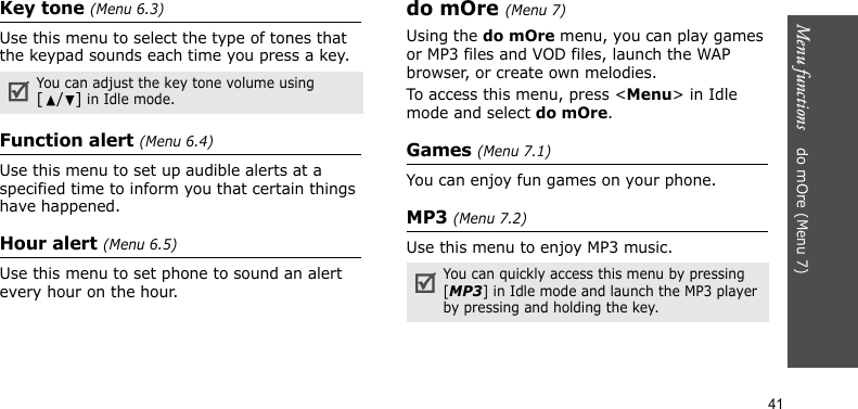 Menu functions    do mOre (Menu 7)41Key tone (Menu 6.3)Use this menu to select the type of tones that the keypad sounds each time you press a key.Function alert (Menu 6.4)Use this menu to set up audible alerts at a specified time to inform you that certain things have happened.Hour alert (Menu 6.5)Use this menu to set phone to sound an alert every hour on the hour.do mOre (Menu 7)Using the do mOre menu, you can play games or MP3 files and VOD files, launch the WAP browser, or create own melodies. To access this menu, press &lt;Menu&gt; in Idle mode and select do mOre.Games (Menu 7.1)You can enjoy fun games on your phone. MP3 (Menu 7.2)Use this menu to enjoy MP3 music. You can adjust the key tone volume using [/] in Idle mode.You can quickly access this menu by pressing [MP3] in Idle mode and launch the MP3 player by pressing and holding the key.