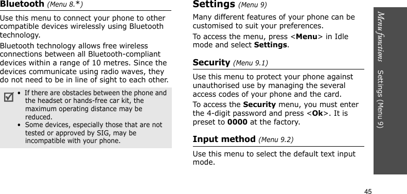 Menu functions    Settings (Menu 9)45Bluetooth (Menu 8.*)Use this menu to connect your phone to other compatible devices wirelessly using Bluetooth technology.Bluetooth technology allows free wireless connections between all Bluetooth-compliant devices within a range of 10 metres. Since the devices communicate using radio waves, they do not need to be in line of sight to each other.Settings (Menu 9)Many different features of your phone can be customised to suit your preferences.To access the menu, press &lt;Menu&gt; in Idle mode and select Settings.Security (Menu 9.1)Use this menu to protect your phone against unauthorised use by managing the several access codes of your phone and the card.To access the Security menu, you must enter the 4-digit password and press &lt;Ok&gt;. It is preset to 0000 at the factory.Input method (Menu 9.2)Use this menu to select the default text input mode.•  If there are obstacles between the phone and the headset or hands-free car kit, the maximum operating distance may be reduced.•  Some devices, especially those that are not tested or approved by SIG, may be incompatible with your phone.