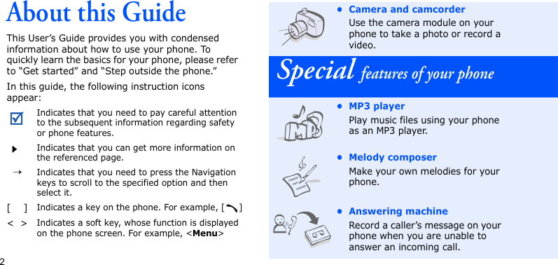 2About this GuideThis User’s Guide provides you with condensed information about how to use your phone. To quickly learn the basics for your phone, please refer to “Get started” and “Step outside the phone.”In this guide, the following instruction icons appear:Indicates that you need to pay careful attention to the subsequent information regarding safety or phone features.Indicates that you can get more information on the referenced page.  →Indicates that you need to press the Navigation keys to scroll to the specified option and then select it.[    ]Indicates a key on the phone. For example, [ ]&lt;  &gt;Indicates a soft key, whose function is displayed on the phone screen. For example, &lt;Menu&gt;• Camera and camcorderUse the camera module on your phone to take a photo or record a video.Special features of your phone•MP3 playerPlay music files using your phone as an MP3 player.• Melody composerMake your own melodies for your phone.• Answering machineRecord a caller’s message on your phone when you are unable to answer an incoming call.