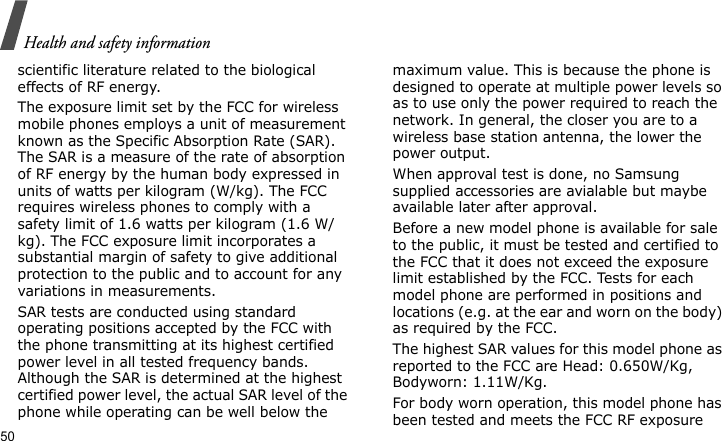 Health and safety information50scientific literature related to the biological effects of RF energy.The exposure limit set by the FCC for wireless mobile phones employs a unit of measurement known as the Specific Absorption Rate (SAR). The SAR is a measure of the rate of absorption of RF energy by the human body expressed in units of watts per kilogram (W/kg). The FCC requires wireless phones to comply with a safety limit of 1.6 watts per kilogram (1.6 W/kg). The FCC exposure limit incorporates a substantial margin of safety to give additional protection to the public and to account for any variations in measurements.SAR tests are conducted using standard operating positions accepted by the FCC with the phone transmitting at its highest certified power level in all tested frequency bands. Although the SAR is determined at the highest certified power level, the actual SAR level of the phone while operating can be well below the maximum value. This is because the phone is designed to operate at multiple power levels so as to use only the power required to reach the network. In general, the closer you are to a wireless base station antenna, the lower the power output.When approval test is done, no Samsung supplied accessories are avialable but maybe available later after approval.Before a new model phone is available for sale to the public, it must be tested and certified to the FCC that it does not exceed the exposure limit established by the FCC. Tests for each model phone are performed in positions and locations (e.g. at the ear and worn on the body) as required by the FCC.  The highest SAR values for this model phone as reported to the FCC are Head: 0.650W/Kg, Bodyworn: 1.11W/Kg.For body worn operation, this model phone has been tested and meets the FCC RF exposure 