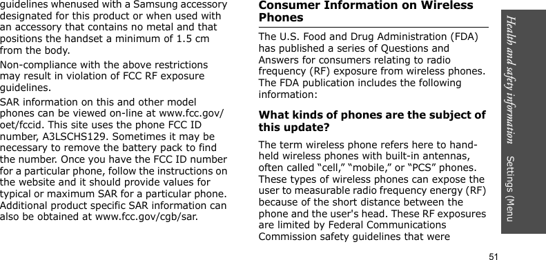 Health and safety information    Settings (Menu 51guidelines whenused with a Samsung accessory designated for this product or when used with an accessory that contains no metal and that positions the handset a minimum of 1.5 cm from the body. Non-compliance with the above restrictions may result in violation of FCC RF exposure guidelines.SAR information on this and other model phones can be viewed on-line at www.fcc.gov/oet/fccid. This site uses the phone FCC ID number, A3LSCHS129. Sometimes it may be necessary to remove the battery pack to find the number. Once you have the FCC ID number for a particular phone, follow the instructions on the website and it should provide values for typical or maximum SAR for a particular phone. Additional product specific SAR information can also be obtained at www.fcc.gov/cgb/sar.Consumer Information on Wireless PhonesThe U.S. Food and Drug Administration (FDA) has published a series of Questions and Answers for consumers relating to radio frequency (RF) exposure from wireless phones. The FDA publication includes the following information:What kinds of phones are the subject of this update?The term wireless phone refers here to hand-held wireless phones with built-in antennas, often called “cell,” “mobile,” or “PCS” phones. These types of wireless phones can expose the user to measurable radio frequency energy (RF) because of the short distance between the phone and the user&apos;s head. These RF exposures are limited by Federal Communications Commission safety guidelines that were 