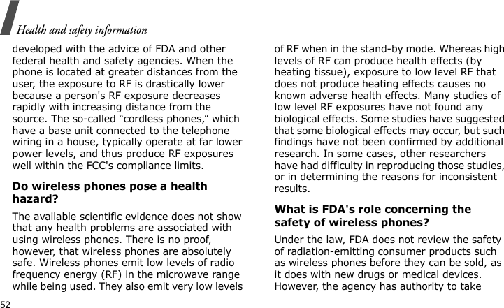 Health and safety information52developed with the advice of FDA and other federal health and safety agencies. When the phone is located at greater distances from the user, the exposure to RF is drastically lower because a person&apos;s RF exposure decreases rapidly with increasing distance from the source. The so-called “cordless phones,” which have a base unit connected to the telephone wiring in a house, typically operate at far lower power levels, and thus produce RF exposures well within the FCC&apos;s compliance limits.Do wireless phones pose a health hazard?The available scientific evidence does not show that any health problems are associated with using wireless phones. There is no proof, however, that wireless phones are absolutely safe. Wireless phones emit low levels of radio frequency energy (RF) in the microwave range while being used. They also emit very low levels of RF when in the stand-by mode. Whereas high levels of RF can produce health effects (by heating tissue), exposure to low level RF that does not produce heating effects causes no known adverse health effects. Many studies of low level RF exposures have not found any biological effects. Some studies have suggested that some biological effects may occur, but such findings have not been confirmed by additional research. In some cases, other researchers have had difficulty in reproducing those studies, or in determining the reasons for inconsistent results.What is FDA&apos;s role concerning the safety of wireless phones?Under the law, FDA does not review the safety of radiation-emitting consumer products such as wireless phones before they can be sold, as it does with new drugs or medical devices. However, the agency has authority to take 