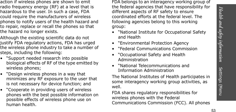 Health and safety information    Settings (Menu 53action if wireless phones are shown to emit radio frequency energy (RF) at a level that is hazardous to the user. In such a case, FDA could require the manufacturers of wireless phones to notify users of the health hazard and to repair, replace or recall the phones so that the hazard no longer exists.Although the existing scientific data do not justify FDA regulatory actions, FDA has urged the wireless phone industry to take a number of steps, including the following:• “Support needed research into possible biological effects of RF of the type emitted by wireless phones;• “Design wireless phones in a way that minimizes any RF exposure to the user that is not necessary for device function; and• “Cooperate in providing users of wireless phones with the best possible information on possible effects of wireless phone use on human health.FDA belongs to an interagency working group of the federal agencies that have responsibility for different aspects of RF safety to ensure coordinated efforts at the federal level. The following agencies belong to this working group:• “National Institute for Occupational Safety and Health• “Environmental Protection Agency• “Federal Communications Commission• “Occupational Safety and Health Administration• “National Telecommunications and Information AdministrationThe National Institutes of Health participates in some interagency working group activities, as well.FDA shares regulatory responsibilities for wireless phones with the Federal Communications Commission (FCC). All phones 