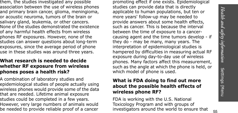 Health and safety information    Settings (Menu 55them, the studies investigated any possible association between the use of wireless phones and primary brain cancer, glioma, meningioma, or acoustic neuroma, tumors of the brain or salivary gland, leukemia, or other cancers. None of the studies demonstrated the existence of any harmful health effects from wireless phones RF exposures. However, none of the studies can answer questions about long-term exposures, since the average period of phone use in these studies was around three years.What research is needed to decide whether RF exposure from wireless phones poses a health risk?A combination of laboratory studies and epidemiological studies of people actually using wireless phones would provide some of the data that are needed. Lifetime animal exposure studies could be completed in a few years. However, very large numbers of animals would be needed to provide reliable proof of a cancer promoting effect if one exists. Epidemiological studies can provide data that is directly applicable to human populations, but ten or more years&apos; follow-up may be needed to provide answers about some health effects, such as cancer. This is because the interval between the time of exposure to a cancer-causing agent and the time tumors develop - if they do - may be many, many years. The interpretation of epidemiological studies is hampered by difficulties in measuring actual RF exposure during day-to-day use of wireless phones. Many factors affect this measurement, such as the angle at which the phone is held, or which model of phone is used.What is FDA doing to find out more about the possible health effects of wireless phone RF?FDA is working with the U.S. National Toxicology Program and with groups of investigators around the world to ensure that 