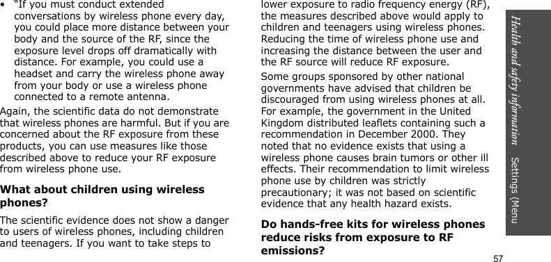 Health and safety information    Settings (Menu 57• “If you must conduct extended conversations by wireless phone every day, you could place more distance between your body and the source of the RF, since the exposure level drops off dramatically with distance. For example, you could use a headset and carry the wireless phone away from your body or use a wireless phone connected to a remote antenna.Again, the scientific data do not demonstrate that wireless phones are harmful. But if you are concerned about the RF exposure from these products, you can use measures like those described above to reduce your RF exposure from wireless phone use.What about children using wireless phones?The scientific evidence does not show a danger to users of wireless phones, including children and teenagers. If you want to take steps to lower exposure to radio frequency energy (RF), the measures described above would apply to children and teenagers using wireless phones. Reducing the time of wireless phone use and increasing the distance between the user and the RF source will reduce RF exposure.Some groups sponsored by other national governments have advised that children be discouraged from using wireless phones at all. For example, the government in the United Kingdom distributed leaflets containing such a recommendation in December 2000. They noted that no evidence exists that using a wireless phone causes brain tumors or other ill effects. Their recommendation to limit wireless phone use by children was strictly precautionary; it was not based on scientific evidence that any health hazard exists. Do hands-free kits for wireless phones reduce risks from exposure to RF emissions?