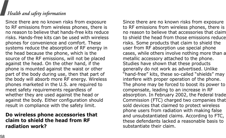 Health and safety information58Since there are no known risks from exposure to RF emissions from wireless phones, there is no reason to believe that hands-free kits reduce risks. Hands-free kits can be used with wireless phones for convenience and comfort. These systems reduce the absorption of RF energy in the head because the phone, which is the source of the RF emissions, will not be placed against the head. On the other hand, if the phone is mounted against the waist or other part of the body during use, then that part of the body will absorb more RF energy. Wireless phones marketed in the U.S. are required to meet safety requirements regardless of whether they are used against the head or against the body. Either configuration should result in compliance with the safety limit.Do wireless phone accessories that claim to shield the head from RF radiation work?Since there are no known risks from exposure to RF emissions from wireless phones, there is no reason to believe that accessories that claim to shield the head from those emissions reduce risks. Some products that claim to shield the user from RF absorption use special phone cases, while others involve nothing more than a metallic accessory attached to the phone. Studies have shown that these products generally do not work as advertised. Unlike “hand-free” kits, these so-called “shields” may interfere with proper operation of the phone. The phone may be forced to boost its power to compensate, leading to an increase in RF absorption. In February 2002, the Federal trade Commission (FTC) charged two companies that sold devices that claimed to protect wireless phone users from radiation with making false and unsubstantiated claims. According to FTC, these defendants lacked a reasonable basis to substantiate their claim.