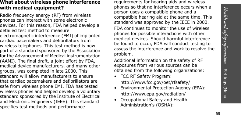 Health and safety information    Settings (Menu 59What about wireless phone interference with medical equipment?Radio frequency energy (RF) from wireless phones can interact with some electronic devices. For this reason, FDA helped develop a detailed test method to measure electromagnetic interference (EMI) of implanted cardiac pacemakers and defibrillators from wireless telephones. This test method is now part of a standard sponsored by the Association for the Advancement of Medical instrumentation (AAMI). The final draft, a joint effort by FDA, medical device manufacturers, and many other groups, was completed in late 2000. This standard will allow manufacturers to ensure that cardiac pacemakers and defibrillators are safe from wireless phone EMI. FDA has tested wireless phones and helped develop a voluntary standard sponsored by the Institute of Electrical and Electronic Engineers (IEEE). This standard specifies test methods and performance requirements for hearing aids and wireless phones so that no interference occurs when a person uses a compatible phone and a compatible hearing aid at the same time. This standard was approved by the IEEE in 2000.FDA continues to monitor the use of wireless phones for possible interactions with other medical devices. Should harmful interference be found to occur, FDA will conduct testing to assess the interference and work to resolve the problem.Additional information on the safety of RF exposures from various sources can be obtained from the following organizations:• FCC RF Safety Program:http://www.fcc.gov/oet/rfsafety/• Environmental Protection Agency (EPA):http://www.epa.gov/radiation/• Occupational Safety and Health Administration&apos;s (OSHA): 
