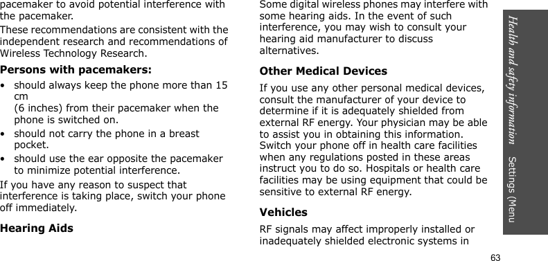 Health and safety information    Settings (Menu 63pacemaker to avoid potential interference with the pacemaker.These recommendations are consistent with the independent research and recommendations of Wireless Technology Research.Persons with pacemakers:• should always keep the phone more than 15 cm (6 inches) from their pacemaker when the phone is switched on.• should not carry the phone in a breast pocket.• should use the ear opposite the pacemaker to minimize potential interference.If you have any reason to suspect that interference is taking place, switch your phone off immediately.Hearing AidsSome digital wireless phones may interfere with some hearing aids. In the event of such interference, you may wish to consult your hearing aid manufacturer to discuss alternatives.Other Medical DevicesIf you use any other personal medical devices, consult the manufacturer of your device to determine if it is adequately shielded from external RF energy. Your physician may be able to assist you in obtaining this information. Switch your phone off in health care facilities when any regulations posted in these areas instruct you to do so. Hospitals or health care facilities may be using equipment that could be sensitive to external RF energy.VehiclesRF signals may affect improperly installed or inadequately shielded electronic systems in 