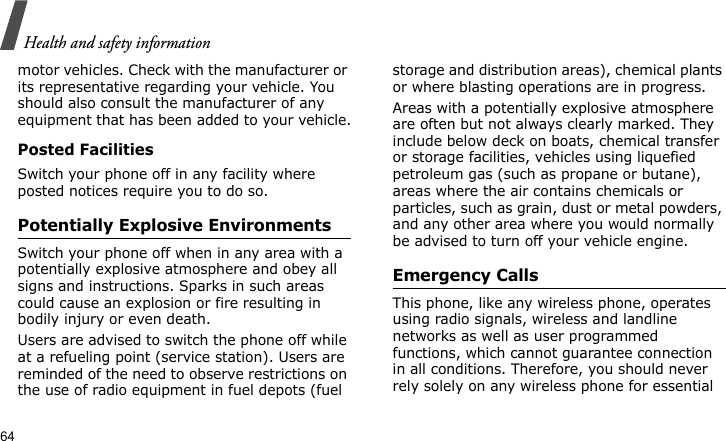 Health and safety information64motor vehicles. Check with the manufacturer or its representative regarding your vehicle. You should also consult the manufacturer of any equipment that has been added to your vehicle.Posted FacilitiesSwitch your phone off in any facility where posted notices require you to do so.Potentially Explosive EnvironmentsSwitch your phone off when in any area with a potentially explosive atmosphere and obey all signs and instructions. Sparks in such areas could cause an explosion or fire resulting in bodily injury or even death.Users are advised to switch the phone off while at a refueling point (service station). Users are reminded of the need to observe restrictions on the use of radio equipment in fuel depots (fuel storage and distribution areas), chemical plants or where blasting operations are in progress.Areas with a potentially explosive atmosphere are often but not always clearly marked. They include below deck on boats, chemical transfer or storage facilities, vehicles using liquefied petroleum gas (such as propane or butane), areas where the air contains chemicals or particles, such as grain, dust or metal powders, and any other area where you would normally be advised to turn off your vehicle engine.Emergency CallsThis phone, like any wireless phone, operates using radio signals, wireless and landline networks as well as user programmed functions, which cannot guarantee connection in all conditions. Therefore, you should never rely solely on any wireless phone for essential 
