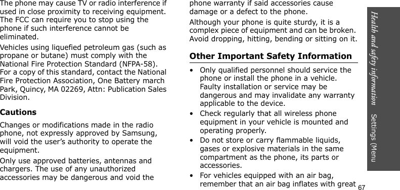Health and safety information    Settings (Menu 67The phone may cause TV or radio interference if used in close proximity to receiving equipment. The FCC can require you to stop using the phone if such interference cannot be eliminated.Vehicles using liquefied petroleum gas (such as propane or butane) must comply with the National Fire Protection Standard (NFPA-58). For a copy of this standard, contact the National Fire Protection Association, One Battery march Park, Quincy, MA 02269, Attn: Publication Sales Division.CautionsChanges or modifications made in the radio phone, not expressly approved by Samsung, will void the user’s authority to operate the equipment.Only use approved batteries, antennas and chargers. The use of any unauthorized accessories may be dangerous and void the phone warranty if said accessories cause damage or a defect to the phone.Although your phone is quite sturdy, it is a complex piece of equipment and can be broken. Avoid dropping, hitting, bending or sitting on it.Other Important Safety Information• Only qualified personnel should service the phone or install the phone in a vehicle. Faulty installation or service may be dangerous and may invalidate any warranty applicable to the device.• Check regularly that all wireless phone equipment in your vehicle is mounted and operating properly.• Do not store or carry flammable liquids, gases or explosive materials in the same compartment as the phone, its parts or accessories.• For vehicles equipped with an air bag, remember that an air bag inflates with great 