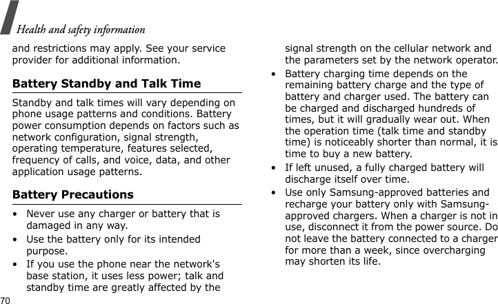 Health and safety information70and restrictions may apply. See your service provider for additional information.Battery Standby and Talk TimeStandby and talk times will vary depending on phone usage patterns and conditions. Battery power consumption depends on factors such as network configuration, signal strength, operating temperature, features selected, frequency of calls, and voice, data, and other application usage patterns. Battery Precautions• Never use any charger or battery that is damaged in any way.• Use the battery only for its intended purpose.• If you use the phone near the network&apos;s base station, it uses less power; talk and standby time are greatly affected by the signal strength on the cellular network and the parameters set by the network operator.• Battery charging time depends on the remaining battery charge and the type of battery and charger used. The battery can be charged and discharged hundreds of times, but it will gradually wear out. When the operation time (talk time and standby time) is noticeably shorter than normal, it is time to buy a new battery.• If left unused, a fully charged battery will discharge itself over time.• Use only Samsung-approved batteries and recharge your battery only with Samsung-approved chargers. When a charger is not in use, disconnect it from the power source. Do not leave the battery connected to a charger for more than a week, since overcharging may shorten its life.
